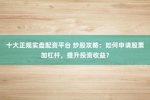 十大正规实盘配资平台 炒股攻略：如何申请股票加杠杆，提升投资收益？