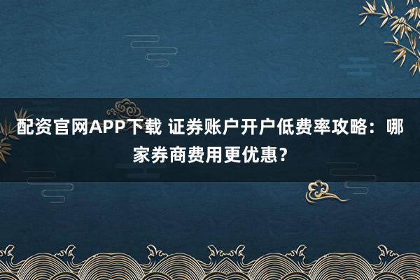 配资官网APP下载 证券账户开户低费率攻略：哪家券商费用更优惠？
