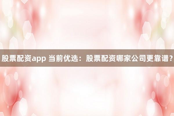 股票配资app 当前优选：股票配资哪家公司更靠谱？