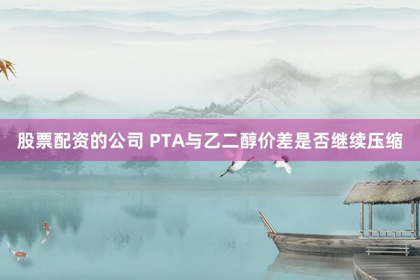 股票配资的公司 PTA与乙二醇价差是否继续压缩