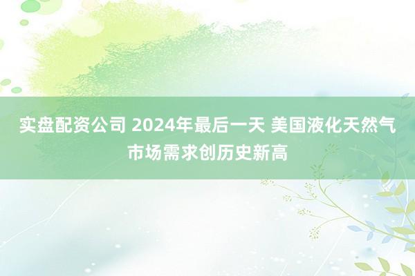 实盘配资公司 2024年最后一天 美国液化天然气市场需求创历史新高