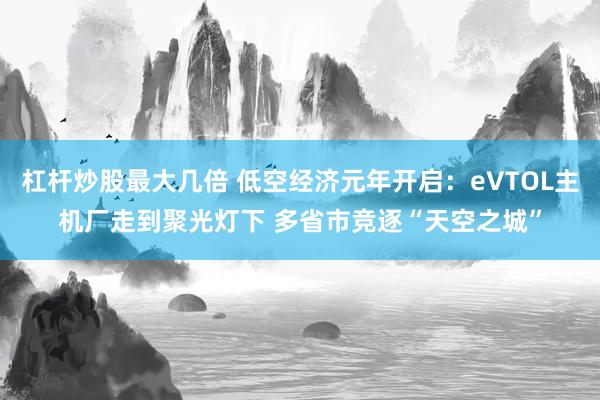 杠杆炒股最大几倍 低空经济元年开启：eVTOL主机厂走到聚光灯下 多省市竞逐“天空之城”