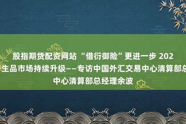 股指期货配资网站 “借衍御险”更进一步 2024年利率衍生品市场持续升级——专访中国外汇交易中心清算部总经理余波