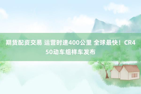 期货配资交易 运营时速400公里 全球最快！CR450动车组样车发布