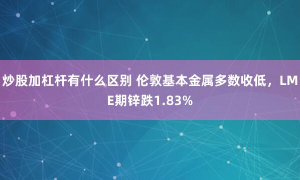 炒股加杠杆有什么区别 伦敦基本金属多数收低，LME期锌跌1.83%