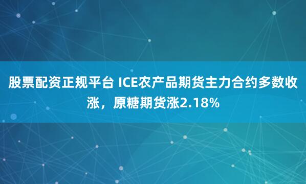 股票配资正规平台 ICE农产品期货主力合约多数收涨，原糖期货涨2.18%