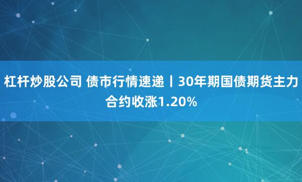杠杆炒股公司 债市行情速递丨30年期国债期货主力合约收涨1.20%