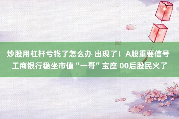 炒股用杠杆亏钱了怎么办 出现了！A股重要信号 工商银行稳坐市值“一哥”宝座 00后股民火了