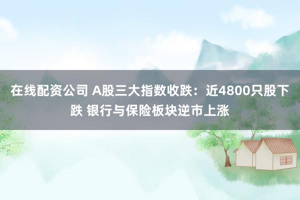 在线配资公司 A股三大指数收跌：近4800只股下跌 银行与保险板块逆市上涨