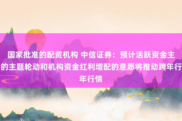 国家批准的配资机构 中信证券：预计活跃资金主导的主题轮动和机构资金红利增配的意愿将推动跨年行情