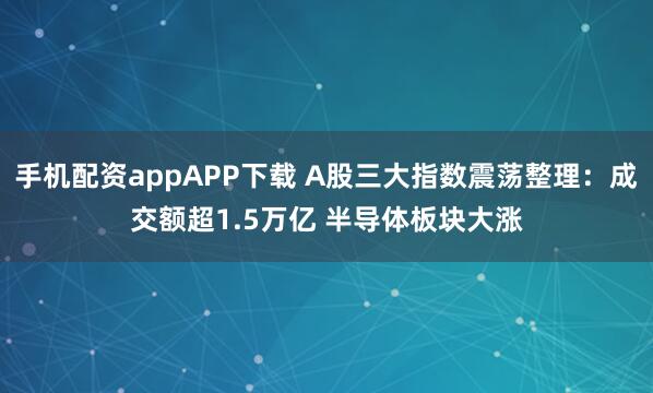 手机配资appAPP下载 A股三大指数震荡整理：成交额超1.5万亿 半导体板块大涨