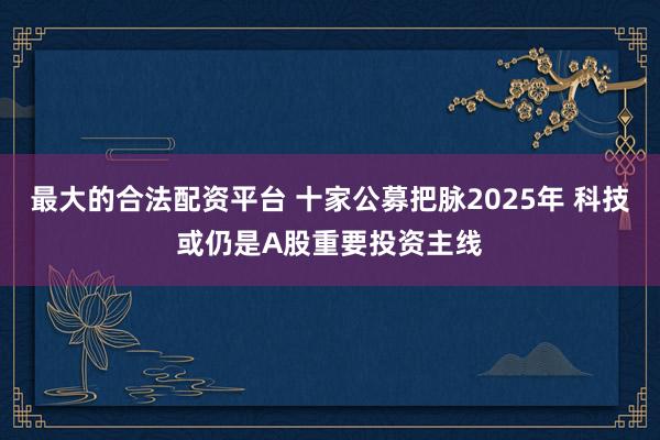 最大的合法配资平台 十家公募把脉2025年 科技或仍是A股重要投资主线