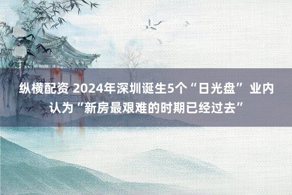 纵横配资 2024年深圳诞生5个“日光盘” 业内认为“新房最艰难的时期已经过去”