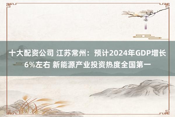 十大配资公司 江苏常州：预计2024年GDP增长6%左右 新能源产业投资热度全国第一