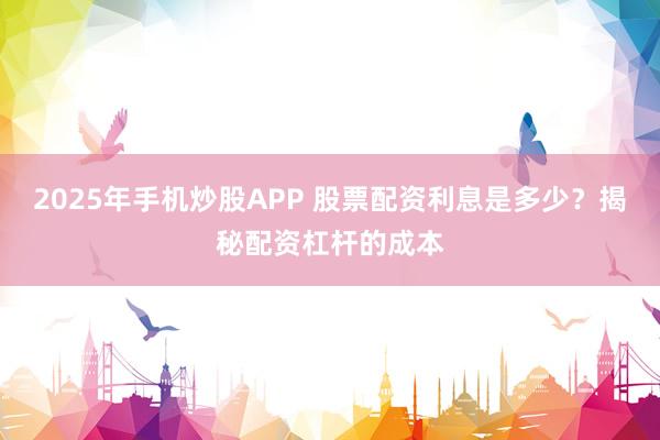 2025年手机炒股APP 股票配资利息是多少？揭秘配资杠杆的成本