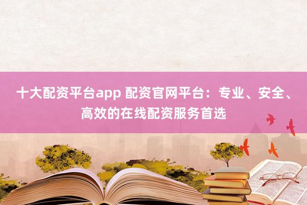 十大配资平台app 配资官网平台：专业、安全、高效的在线配资服务首选