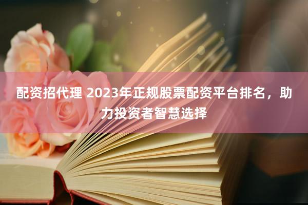 配资招代理 2023年正规股票配资平台排名，助力投资者智慧选择