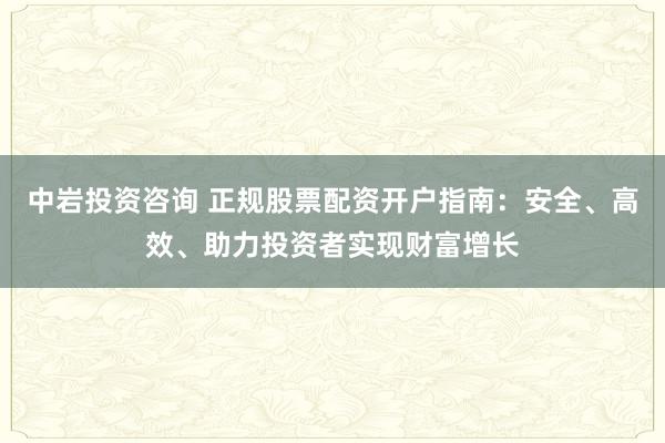 中岩投资咨询 正规股票配资开户指南：安全、高效、助力投资者实现财富增长