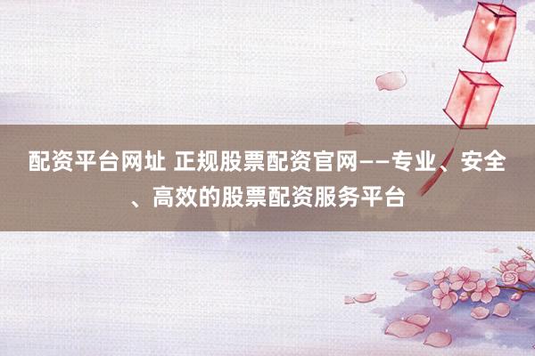 配资平台网址 正规股票配资官网——专业、安全、高效的股票配资服务平台