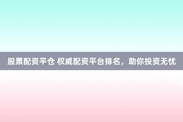 股票配资平仓 权威配资平台排名，助你投资无忧