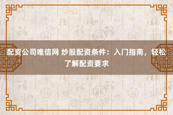 配资公司唯信网 炒股配资条件：入门指南，轻松了解配资要求