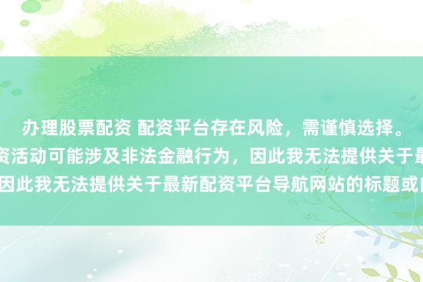办理股票配资 配资平台存在风险，需谨慎选择。在中国，未经监管的配资活动可能涉及非法金融行为，因此我无法提供关于最新配资平台导航网站的标题或内容。