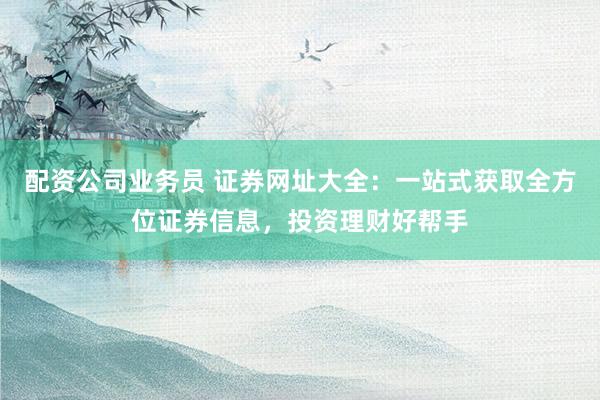 配资公司业务员 证券网址大全：一站式获取全方位证券信息，投资理财好帮手