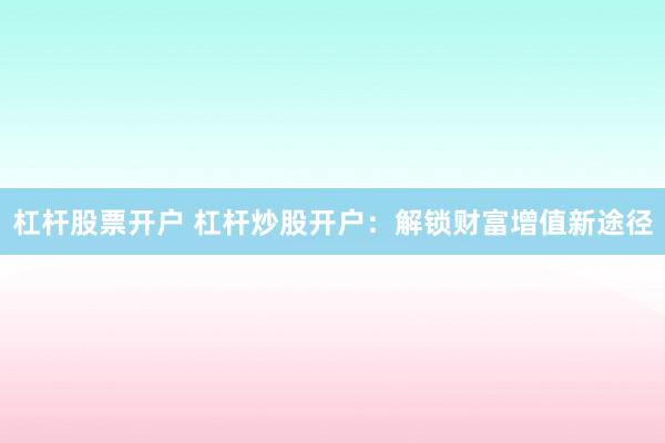杠杆股票开户 杠杆炒股开户：解锁财富增值新途径
