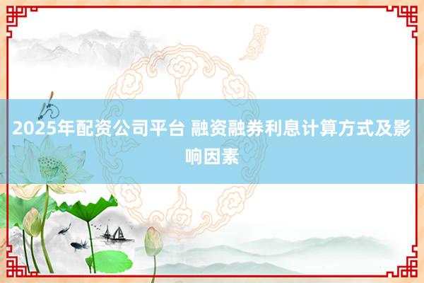 2025年配资公司平台 融资融券利息计算方式及影响因素