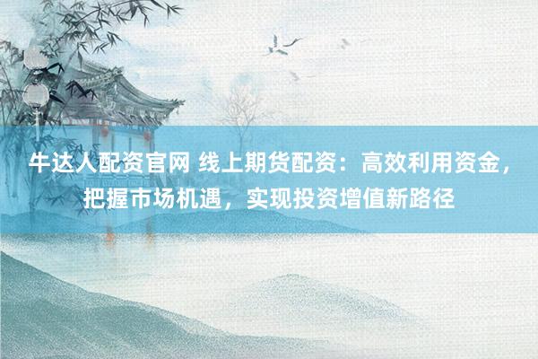 牛达人配资官网 线上期货配资：高效利用资金，把握市场机遇，实现投资增值新路径