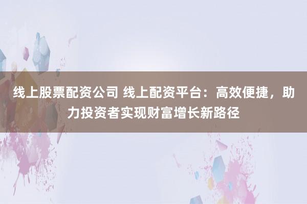 线上股票配资公司 线上配资平台：高效便捷，助力投资者实现财富增长新路径