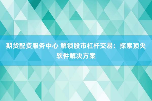 期货配资服务中心 解锁股市杠杆交易：探索顶尖软件解决方案