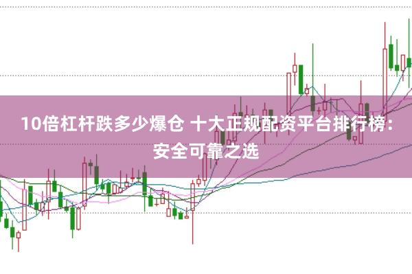 10倍杠杆跌多少爆仓 十大正规配资平台排行榜：安全可靠之选