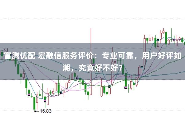 富腾优配 宏融信服务评价：专业可靠，用户好评如潮，究竟好不好？
