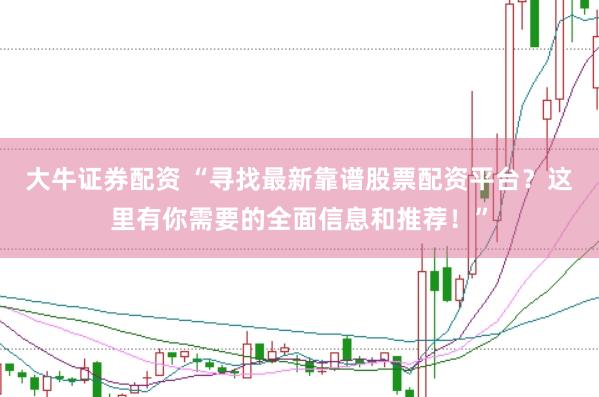 大牛证券配资 “寻找最新靠谱股票配资平台？这里有你需要的全面信息和推荐！”