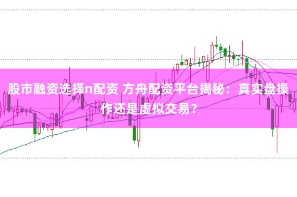 股市融资选择n配资 方舟配资平台揭秘：真实盘操作还是虚拟交易？