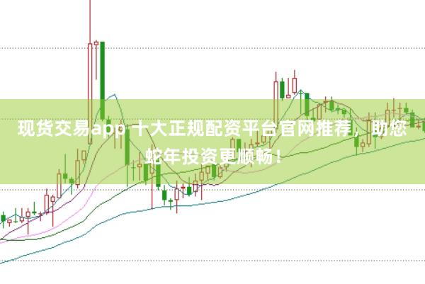 现货交易app 十大正规配资平台官网推荐，助您蛇年投资更顺畅！
