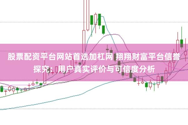 股票配资平台网站首选加杠网 翔翔财富平台信誉探究：用户真实评价与可信度分析