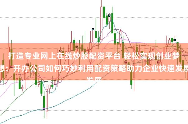 打造专业网上在线炒股配资平台 轻松实现创业梦想：开办公司如何巧妙利用配资策略助力企业快速发展