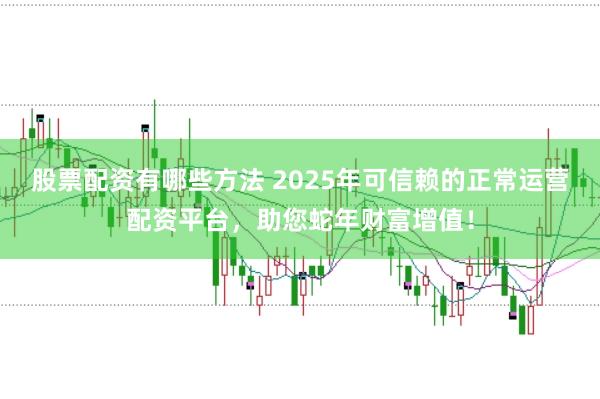 股票配资有哪些方法 2025年可信赖的正常运营配资平台，助您蛇年财富增值！