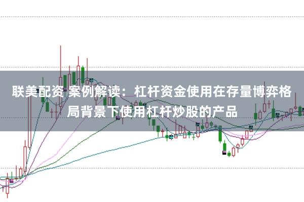 联美配资 案例解读：杠杆资金使用在存量博弈格局背景下使用杠杆炒股的产品