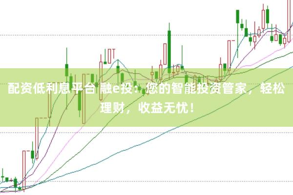 配资低利息平台 融e投：您的智能投资管家，轻松理财，收益无忧！