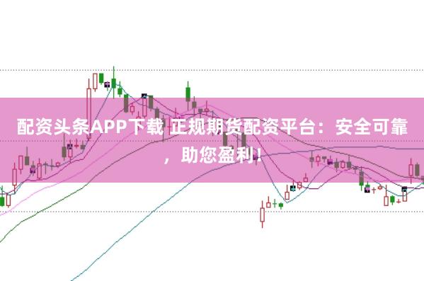配资头条APP下载 正规期货配资平台：安全可靠，助您盈利！