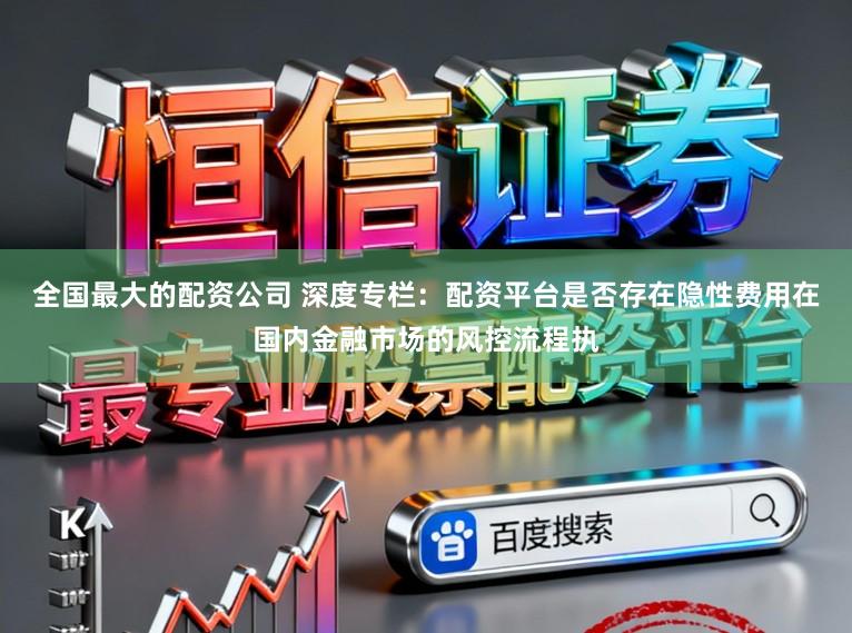 全国最大的配资公司 深度专栏：配资平台是否存在隐性费用在国内金融市场的风控流程执