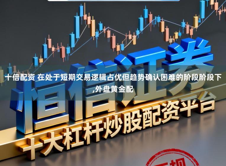 十倍配资 在处于短期交易逻辑占优但趋势确认困难的阶段阶段下,外盘黄金配