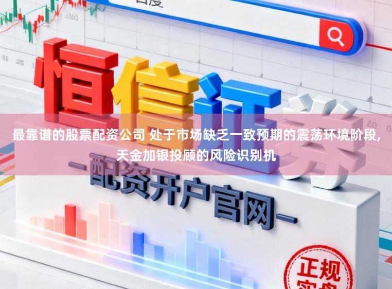 最靠谱的股票配资公司 处于市场缺乏一致预期的震荡环境阶段,天金加银投顾的风险识别机