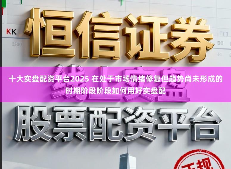 十大实盘配资平台2025 在处于市场情绪修复但趋势尚未形成的时期阶段阶段如何用好实盘配