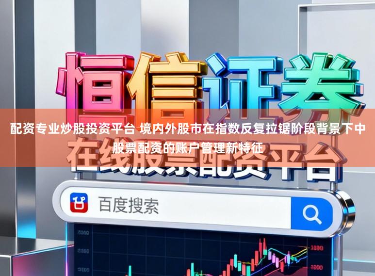 配资专业炒股投资平台 境内外股市在指数反复拉锯阶段背景下中股票配资的账户管理新特征