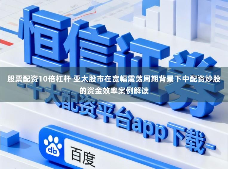 股票配资10倍杠杆 亚太股市在宽幅震荡周期背景下中配资炒股的资金效率案例解读