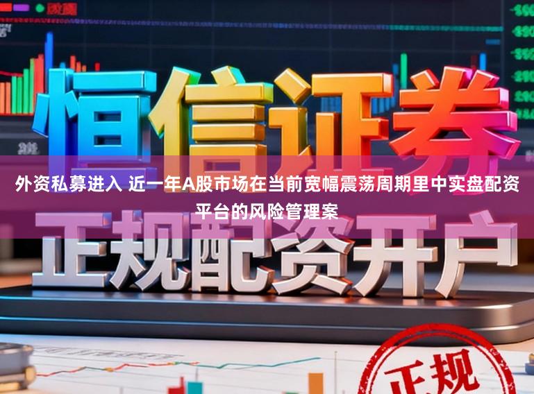 外资私募进入 近一年A股市场在当前宽幅震荡周期里中实盘配资平台的风险管理案